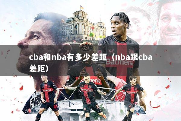 cba和nba有多少差距（nba跟cba差距）